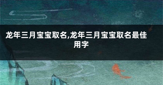 龙年三月宝宝取名,龙年三月宝宝取名最佳用字