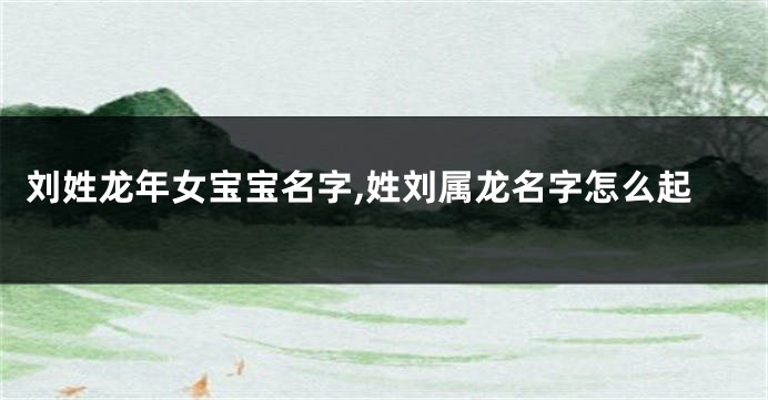 刘姓龙年女宝宝名字,姓刘属龙名字怎么起