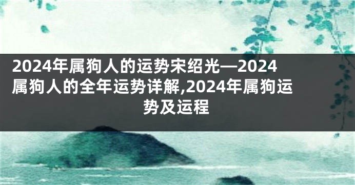 2024年属狗人的运势宋绍光—2024属狗人的全年运势详解,2024年属狗运势及运程