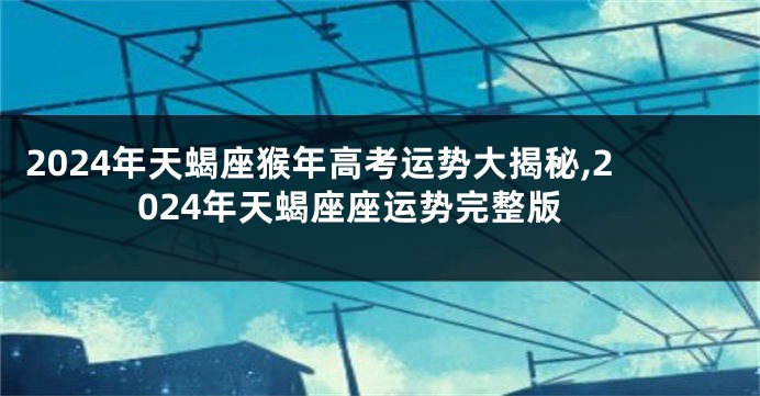 2024年天蝎座猴年高考运势大揭秘,2024年天蝎座座运势完整版