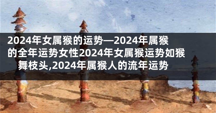 2024年女属猴的运势—2024年属猴的全年运势女性2024年女属猴运势如猴舞枝头,2024年属猴人的流年运势