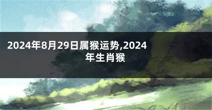 2024年8月29日属猴运势,2024年生肖猴