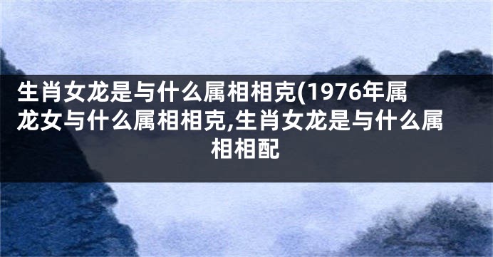 生肖女龙是与什么属相相克(1976年属龙女与什么属相相克,生肖女龙是与什么属相相配