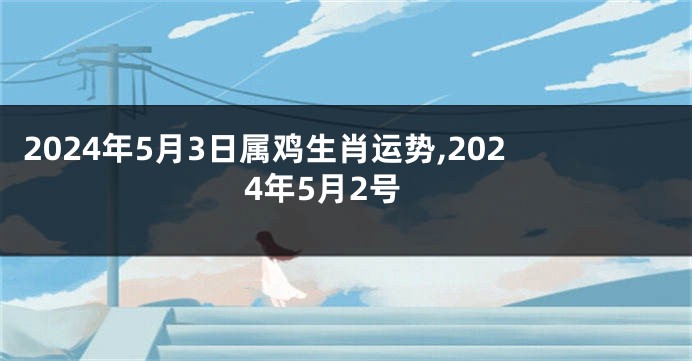 2024年5月3日属鸡生肖运势,2024年5月2号