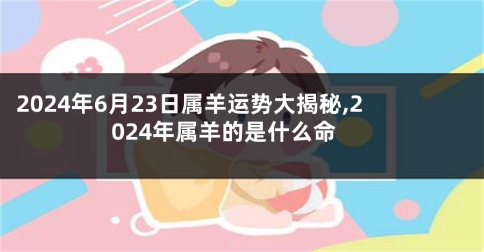 2024年6月23日属羊运势大揭秘,2024年属羊的是什么命