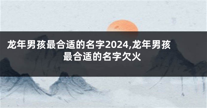 龙年男孩最合适的名字2024,龙年男孩最合适的名字欠火