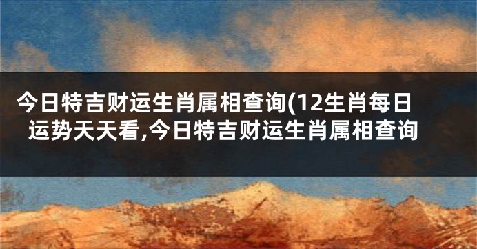 今日特吉财运生肖属相查询(12生肖每日运势天天看,今日特吉财运生肖属相查询