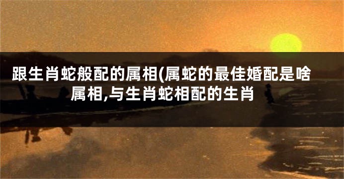 跟生肖蛇般配的属相(属蛇的最佳婚配是啥属相,与生肖蛇相配的生肖