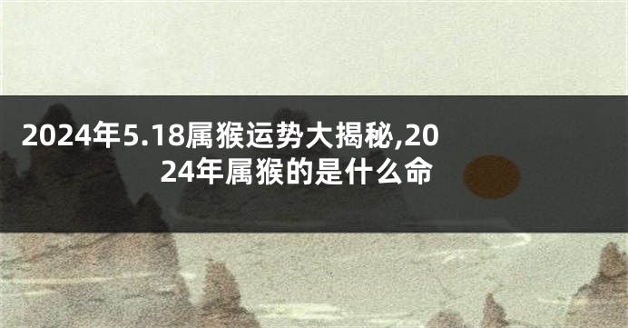 2024年5.18属猴运势大揭秘,2024年属猴的是什么命