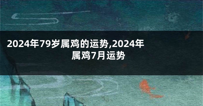 2024年79岁属鸡的运势,2024年属鸡7月运势