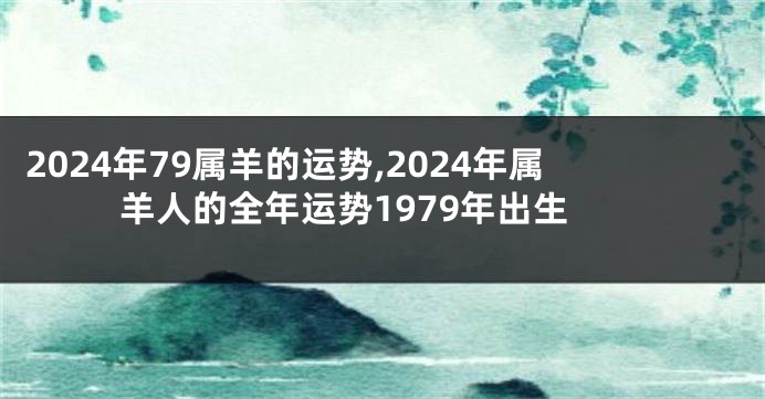 2024年79属羊的运势,2024年属羊人的全年运势1979年出生