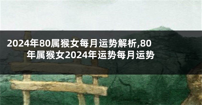 2024年80属猴女每月运势解析,80年属猴女2024年运势每月运势