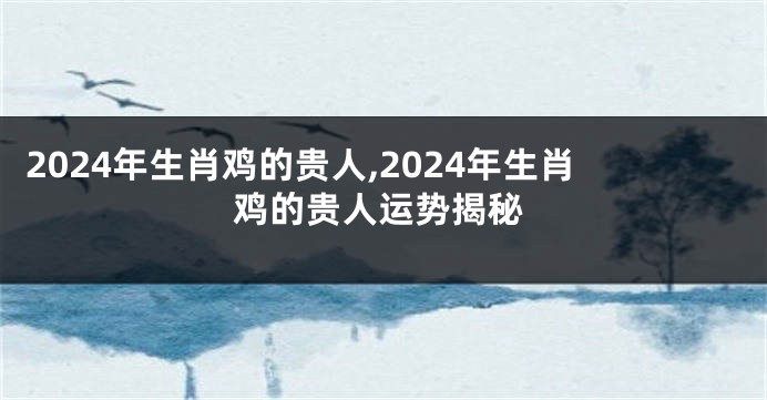 2024年生肖鸡的贵人,2024年生肖鸡的贵人运势揭秘