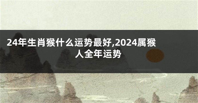 24年生肖猴什么运势最好,2024属猴人全年运势