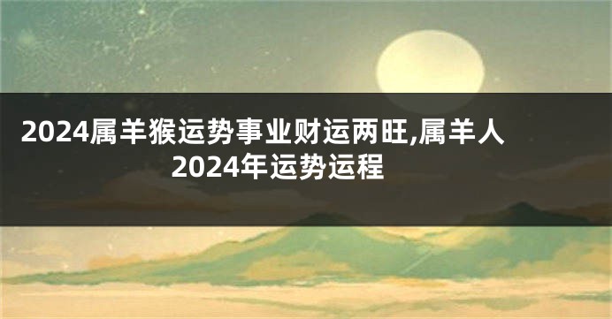 2024属羊猴运势事业财运两旺,属羊人2024年运势运程