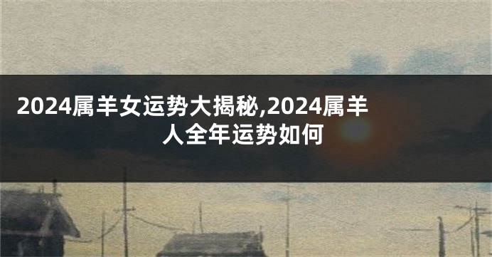 2024属羊女运势大揭秘,2024属羊人全年运势如何