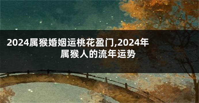 2024属猴婚姻运桃花盈门,2024年属猴人的流年运势