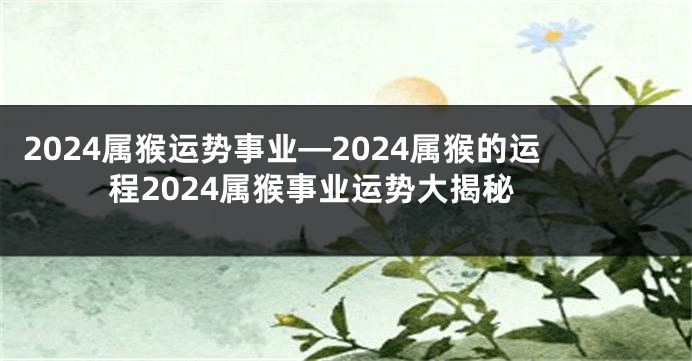 2024属猴运势事业—2024属猴的运程2024属猴事业运势大揭秘