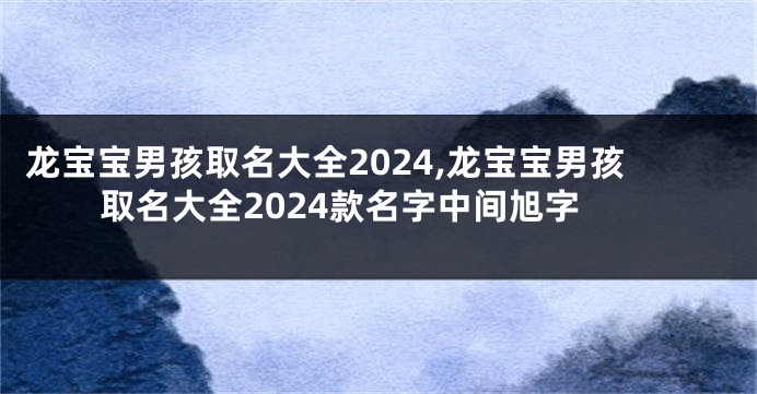 龙宝宝男孩取名大全2024,龙宝宝男孩取名大全2024款名字中间旭字