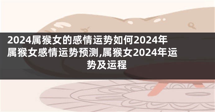 2024属猴女的感情运势如何2024年属猴女感情运势预测,属猴女2024年运势及运程