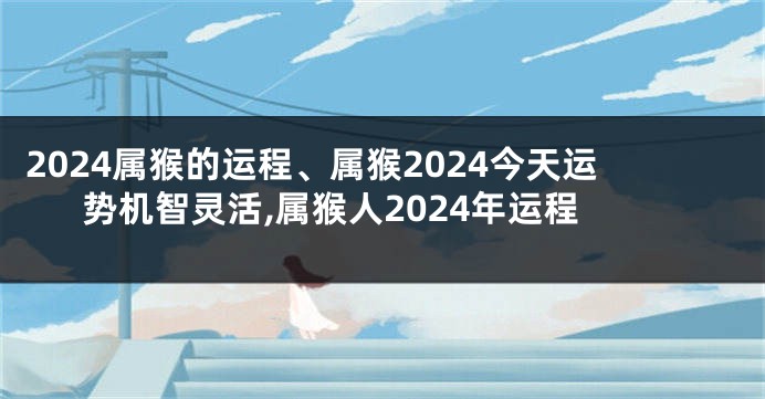 2024属猴的运程、属猴2024今天运势机智灵活,属猴人2024年运程