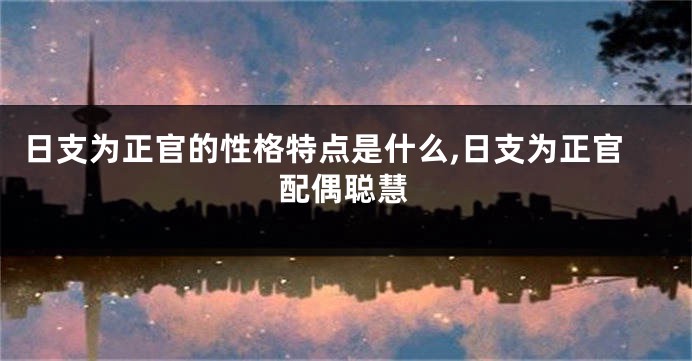 日支为正官的性格特点是什么,日支为正官配偶聪慧