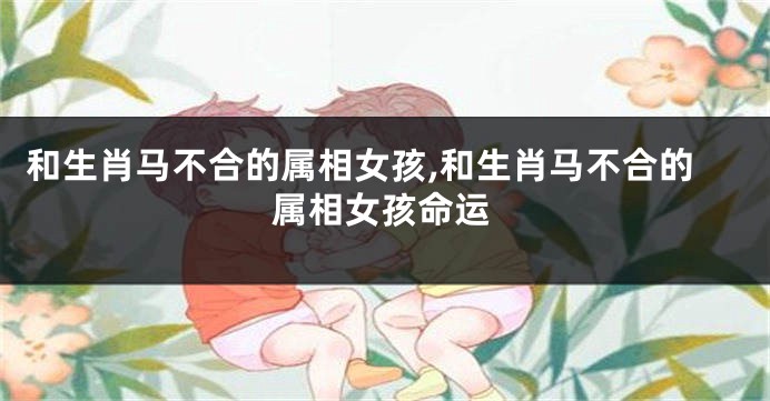 和生肖马不合的属相女孩,和生肖马不合的属相女孩命运