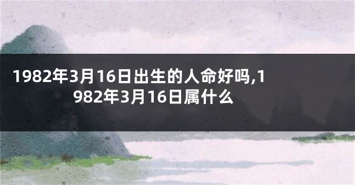 1982年3月16日出生的人命好吗,1982年3月16日属什么