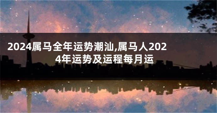 2024属马全年运势潮汕,属马人2024年运势及运程每月运