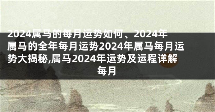 2024属马的每月运势如何、2024年属马的全年每月运势2024年属马每月运势大揭秘,属马2024年运势及运程详解每月