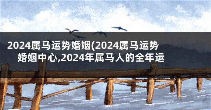 2024属马运势婚姻(2024属马运势婚姻中心,2024年属马人的全年运