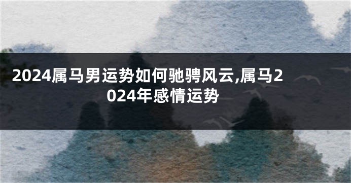 2024属马男运势如何驰骋风云,属马2024年感情运势