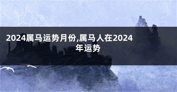 2024属马运势月份,属马人在2024年运势