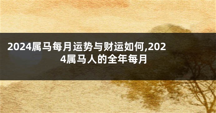 2024属马每月运势与财运如何,2024属马人的全年每月