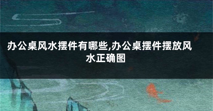 办公桌风水摆件有哪些,办公桌摆件摆放风水正确图