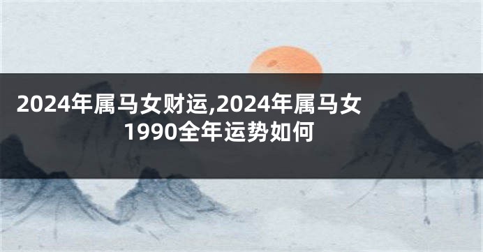 2024年属马女财运,2024年属马女1990全年运势如何