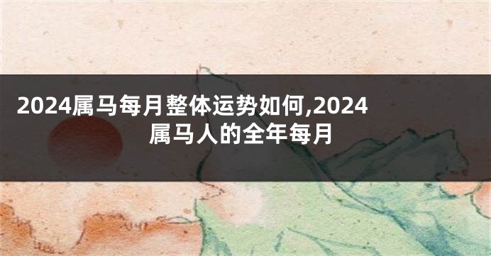 2024属马每月整体运势如何,2024属马人的全年每月