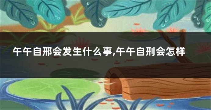 午午自邢会发生什么事,午午自刑会怎样