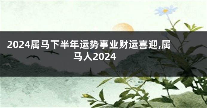 2024属马下半年运势事业财运喜迎,属马人2024