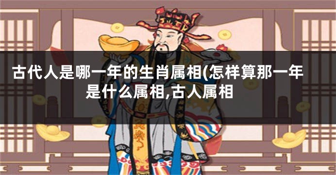 古代人是哪一年的生肖属相(怎样算那一年是什么属相,古人属相