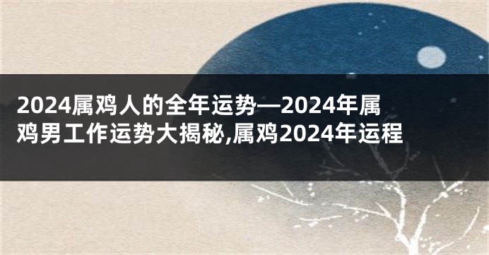 2024属鸡人的全年运势—2024年属鸡男工作运势大揭秘,属鸡2024年运程