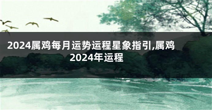 2024属鸡每月运势运程星象指引,属鸡2024年运程