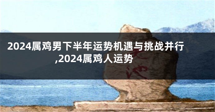 2024属鸡男下半年运势机遇与挑战并行,2024属鸡人运势