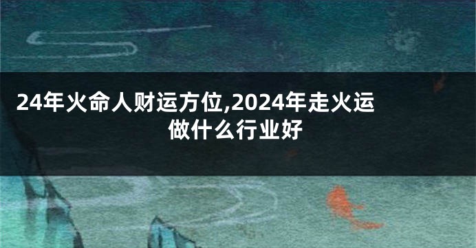 24年火命人财运方位,2024年走火运做什么行业好