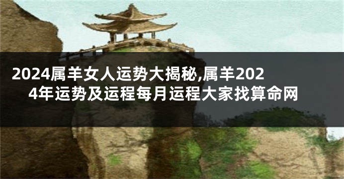 2024属羊女人运势大揭秘,属羊2024年运势及运程每月运程大家找算命网