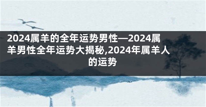 2024属羊的全年运势男性—2024属羊男性全年运势大揭秘,2024年属羊人的运势