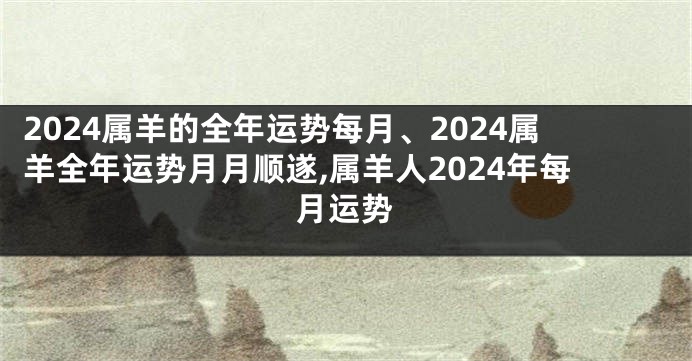 2024属羊的全年运势每月、2024属羊全年运势月月顺遂,属羊人2024年每月运势