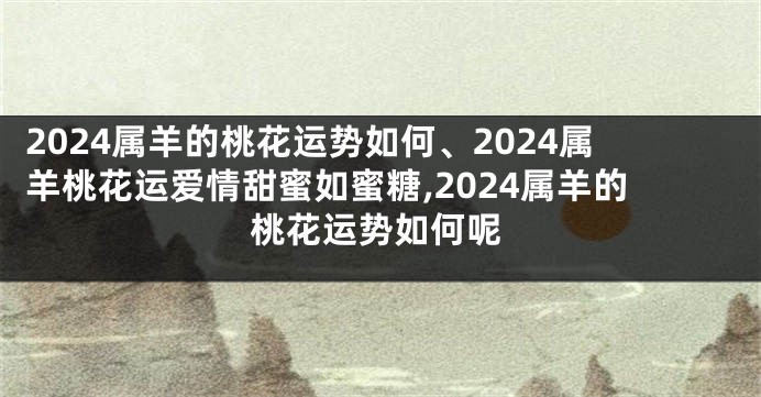 2024属羊的桃花运势如何、2024属羊桃花运爱情甜蜜如蜜糖,2024属羊的桃花运势如何呢