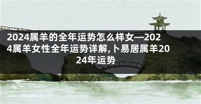 2024属羊的全年运势怎么样女—2024属羊女性全年运势详解,卜易居属羊2024年运势