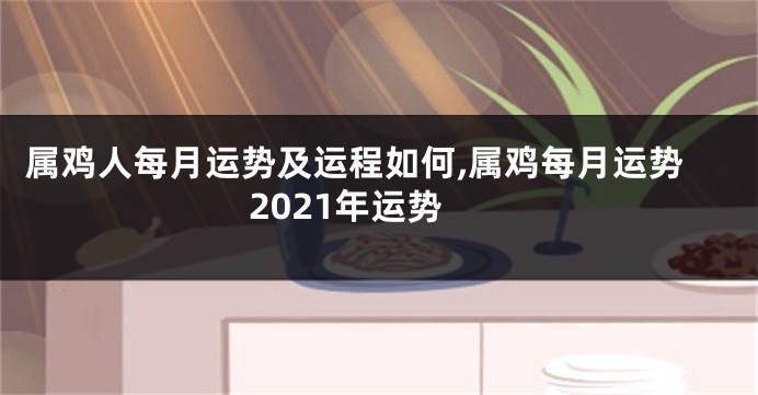 属鸡人每月运势及运程如何,属鸡每月运势2021年运势